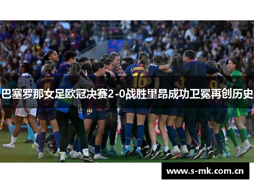 巴塞罗那女足欧冠决赛2-0战胜里昂成功卫冕再创历史