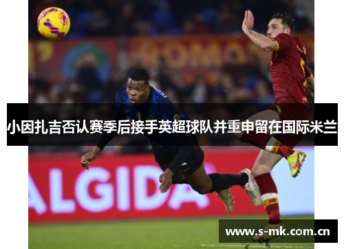 小因扎吉否认赛季后接手英超球队并重申留在国际米兰
