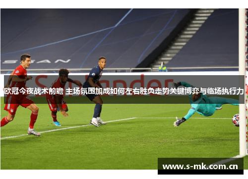 欧冠今夜战术前瞻 主场氛围加成如何左右胜负走势关键博弈与临场执行力